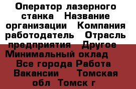 Оператор лазерного станка › Название организации ­ Компания-работодатель › Отрасль предприятия ­ Другое › Минимальный оклад ­ 1 - Все города Работа » Вакансии   . Томская обл.,Томск г.